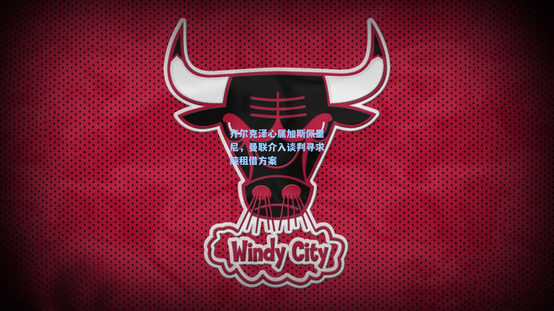 齐尔克泽心属加斯佩里尼，曼联介入谈判寻求纯租借方案