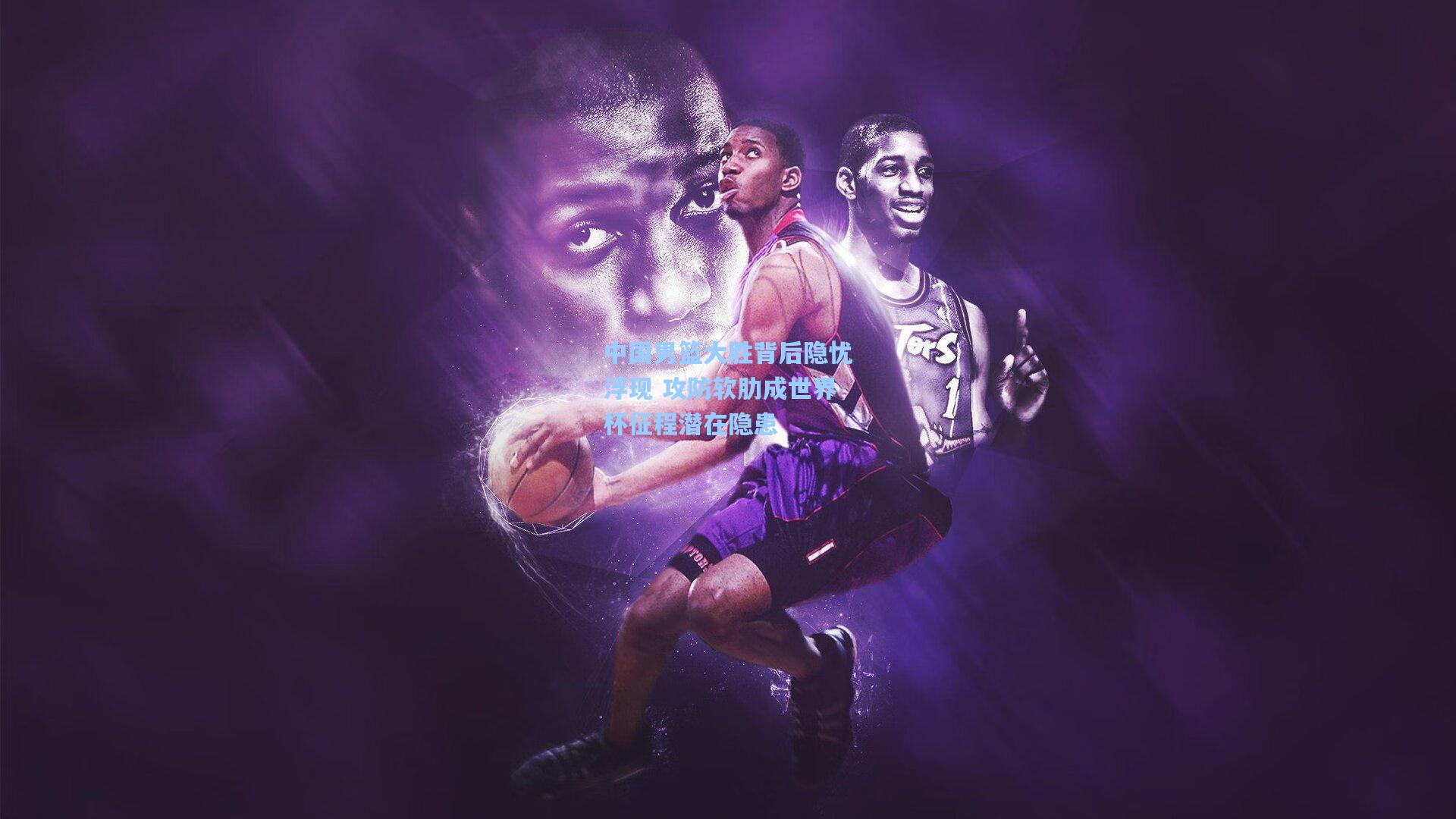 中国男篮大胜背后隐忧浮现 攻防软肋成世界杯征程潜在隐患